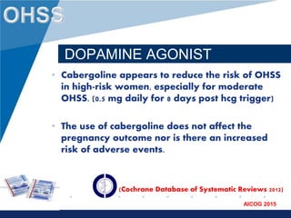 www.company.com
AICOG 2015
DOPAMINE AGONIST
• Cabergoline appears to reduce the risk of OHSS
in high-risk women, especially for moderate
OHSS. (0.5 mg daily for 8 days post hcg trigger)
• The use of cabergoline does not affect the
pregnancy outcome nor is there an increased
risk of adverse events.
(Cochrane Database of Systematic Reviews 2012)
 