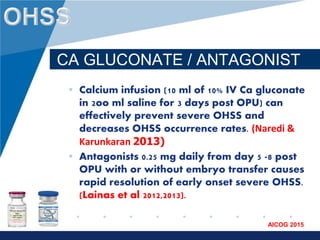 www.company.com
AICOG 2015
CA GLUCONATE / ANTAGONIST
• Calcium infusion (10 ml of 10% IV Ca gluconate
in 2oo ml saline for 3 days post OPU) can
effectively prevent severe OHSS and
decreases OHSS occurrence rates. (Naredi &
Karunkaran 2013)
• Antagonists 0.25 mg daily from day 5 -8 post
OPU with or without embryo transfer causes
rapid resolution of early onset severe OHSS.
(Lainas et al 2012,2013).
 