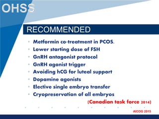 www.company.com
AICOG 2015
RECOMMENDED
• Metformin co‐treatment in PCOS.
• Lower starting dose of FSH
• GnRH antagonist protocol
• GnRH agonist trigger
• Avoiding hCG for luteal support
• Dopamine agonists
• Elective single embryo transfer
• Cryopreservation of all embryos
(Canadian task force 2014)
 