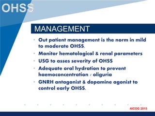 www.company.com
AICOG 2015
MANAGEMENT
• Out patient management is the norm in mild
to moderate OHSS.
• Monitor hematological & renal parameters
• USG to asses severity of OHSS
• Adequate oral hydration to prevent
haemoconcentration / oliguria
• GNRH antagonist & dopamine agonist to
control early OHSS.
 