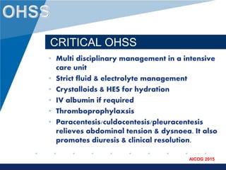 www.company.com
AICOG 2015
CRITICAL OHSS
• Multi disciplinary management in a intensive
care unit
• Strict fluid & electrolyte management
• Crystalloids & HES for hydration
• IV albumin if required
• Thromboprophylaxsis
• Paracentesis/culdocentesis/pleuracentesis
relieves abdominal tension & dysnoea. It also
promotes diuresis & clinical resolution.
 