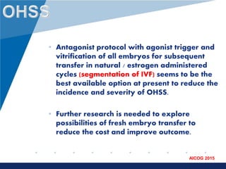 www.company.com
AICOG 2015
• Antagonist protocol with agonist trigger and
vitrification of all embryos for subsequent
transfer in natural / estrogen administered
cycles (segmentation of IVF) seems to be the
best available option at present to reduce the
incidence and severity of OHSS.
• Further research is needed to explore
possibilities of fresh embryo transfer to
reduce the cost and improve outcome.
 