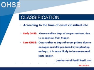 www.company.com
AICOG 2015
CLASSIFICATION
• According to the time of onset classified into
• Early OHSS: Occurs within 9 days of oocyte retrieval due
to exogenous hCG trigger.
• Late OHSS: Occurs after 10 days of ovum pickup due to
endogenous hCG produced by implanting
embryo. It is more likely to be severe and
lasts longer.
(mathur et al Fertil Steril 2000)
 
