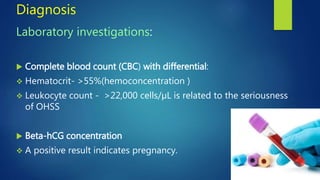 Diagnosis
Laboratory investigations:
 Complete blood count (CBC) with differential:
 Hematocrit- >55%(hemoconcentration )
 Leukocyte count - >22,000 cells/µL is related to the seriousness
of OHSS
 Beta-hCG concentration
 A positive result indicates pregnancy.
 