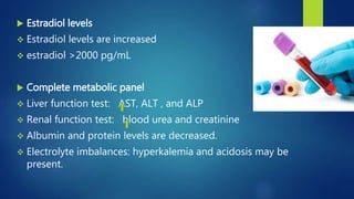  Estradiol levels
 Estradiol levels are increased
 estradiol >2000 pg/mL
 Complete metabolic panel
 Liver function test: AST, ALT , and ALP
 Renal function test: blood urea and creatinine
 Albumin and protein levels are decreased.
 Electrolyte imbalances: hyperkalemia and acidosis may be
present.
 