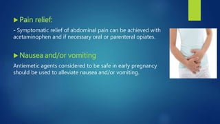  Pain relief:
- Symptomatic relief of abdominal pain can be achieved with
acetaminophen and if necessary oral or parenteral opiates.
 Nausea and/or vomiting
Antiemetic agents considered to be safe in early pregnancy
should be used to alleviate nausea and/or vomiting.
 