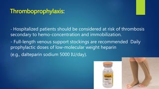 - Hospitalized patients should be considered at risk of thrombosis
secondary to hemo-concentration and immobilization.
- Full-length venous support stockings are recommended Daily
prophylactic doses of low-molecular weight heparin
(e.g., dalteparin sodium 5000 IU/day).
Thromboprophylaxis:
 