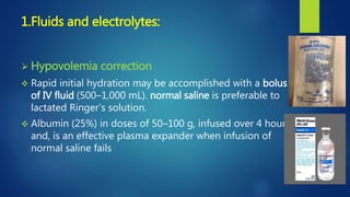 1.Fluids and electrolytes:
 Hypovolemia correction
 Rapid initial hydration may be accomplished with a bolus
of IV fluid (500–1,000 mL). normal saline is preferable to
lactated Ringer’s solution.
 Albumin (25%) in doses of 50–100 g, infused over 4 hours
and, is an effective plasma expander when infusion of
normal saline fails
 