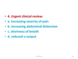 • 4. Urgent clinical review:
• a. increasing severity of pain
• b. increasing abdominal distension
• c. shortness of breath
• d. reduced u output
wael Naeem 24
 