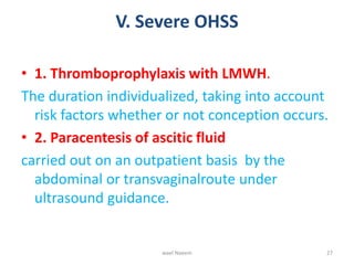 V. Severe OHSS
• 1. Thromboprophylaxis with LMWH.
The duration individualized, taking into account
risk factors whether or not conception occurs.
• 2. Paracentesis of ascitic fluid
carried out on an outpatient basis by the
abdominal or transvaginalroute under
ultrasound guidance.
wael Naeem 27
 