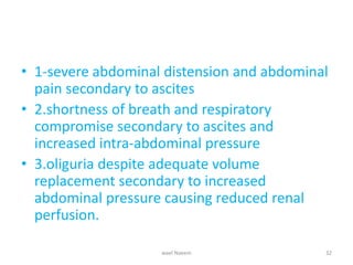 • 1-severe abdominal distension and abdominal
pain secondary to ascites
• 2.shortness of breath and respiratory
compromise secondary to ascites and
increased intra-abdominal pressure
• 3.oliguria despite adequate volume
replacement secondary to increased
abdominal pressure causing reduced renal
perfusion.
wael Naeem 32
 