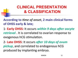CLINICAL PRESENTATION
& CLASSIFICATION
According	
  to	
  Ame	
  of	
  onset,	
  2	
  main	
  clinical	
  forms	
  
of	
  OHSS	
  early	
  &	
  late;	
  
1-­‐	
  Early	
  OHSS:	
  It	
  occurs	
  within	
  9	
  days	
  aUer	
  oocyte	
  
retrieval	
  .	
  It	
  is	
  correlated	
  to	
  ovarian	
  response	
  to	
  
exogenous	
  hCG	
  s0mula0on.	
  	
  
2-­‐	
  Late	
  OHSS:	
  It	
  occurs	
  aUer	
  10	
  days	
  of	
  ovum	
  
pickup,	
  and	
  correlated	
  to	
  endogenous	
  hCG	
  
produced	
  by	
  implan0ng	
  embryo.	
  	
  	
  
WARDA 12
 