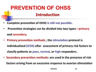 PREVENTION OF OHSS
Introduction
16WARDA
•  Complete	
  preven+on	
  of	
  OHSS	
  is	
  s+ll	
  not	
  possible.	
  
•  	
  Preven+on	
  strategies	
  can	
  be	
  divided	
  into	
  two	
  types—primary	
  
and	
  secondary.	
  	
  
•  Primary	
  preven+on	
  methods	
  ;	
  the	
  s+mula+on	
  protocol	
  is	
  
individualized	
  (iCOS)	
  aGer	
  	
  assessment	
  of	
  primary	
  risk	
  factors	
  to	
  
classify	
  pa+ents	
  as	
  poor,	
  normal,	
  or	
  high	
  responders.	
  
•  Secondary	
  preven+on	
  methods:	
  are	
  used	
  in	
  the	
  presence	
  of	
  risk	
  
factors	
  arising	
  from	
  an	
  excessive	
  response	
  to	
  ovarian	
  s+mula+on	
  	
  
 
