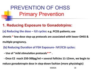 PREVENTION OF OHSS
Primary Prevention
18WARDA
1. Reducing Exposure to Gonadotrpins:
(a)	
  Reducing	
  the	
  dose	
  –	
  IUI	
  cycles:	
  e.g.	
  PCOS	
  pa+ents;	
  use	
  	
  
chronic	
  *	
  low-­‐dose	
  step-­‐up	
  protocols	
  are	
  associated	
  with	
  lower	
  OHSS	
  &	
  
mul+ple	
  pregnancy.	
  
	
  (b)	
  Reducing	
  Dura+on	
  of	
  FSH	
  Exposure-­‐	
  IVF/ICSI	
  cycles:	
  
	
  	
  -­‐	
  Use	
  of	
  “mild	
  s+mula+on	
  protocols**”	
  .	
  
	
  	
  -­‐	
  Once	
  E2	
  	
  reach	
  250-­‐300pg/ml	
  +	
  several	
  follicles	
  11-­‐12mm,	
  we	
  begin	
  to	
  
reduce	
  gonadotropin	
  dose	
  in	
  step-­‐down	
  fashion	
  (more	
  physiologic)	
  	
  
 