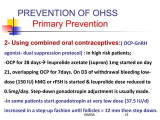 PREVENTION OF OHSS
Primary Prevention
19WARDA
2- Using combined oral contraceptives:(	
  OCP-­‐GnRH	
  
agonist-­‐	
  dual	
  suppression	
  protocol)	
  :	
  in	
  high	
  risk	
  pa+ents;	
  
-­‐OCP	
  for	
  28	
  days!	
  leuprolide	
  acetate	
  (Lupron)	
  1mg	
  started	
  on	
  day	
  
21,	
  overlapping	
  OCP	
  for	
  7days.	
  On	
  D3	
  of	
  withdrawal	
  bleeding	
  low-­‐
dose	
  (150	
  IU)	
  hMG	
  or	
  rFSH	
  is	
  started	
  &	
  leuprolide	
  dose	
  reduced	
  to	
  
0.5mg/day.	
  Step-­‐down	
  gonadotropin	
  adjustment	
  is	
  usually	
  made.	
  
-­‐In	
  some	
  pa+ents	
  start	
  gonadotropin	
  at	
  very	
  low	
  dose	
  (37.5	
  IU/d)	
  
increased	
  in	
  a	
  step-­‐up	
  fashion	
  un+l	
  follicles	
  =	
  12	
  mm	
  then	
  step	
  down.	
  	
  
 