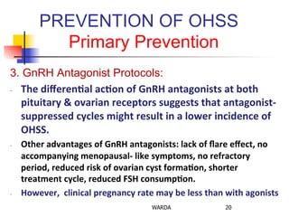 PREVENTION OF OHSS
Primary Prevention
3. GnRH Antagonist Protocols:
-­‐  The	
  diﬀeren+al	
  ac+on	
  of	
  GnRH	
  antagonists	
  at	
  both	
  
pituitary	
  &	
  ovarian	
  receptors	
  suggests	
  that	
  antagonist-­‐	
  
suppressed	
  cycles	
  might	
  result	
  in	
  a	
  lower	
  incidence	
  of	
  
OHSS.	
  
-­‐  Other	
  advantages	
  of	
  GnRH	
  antagonists:	
  lack	
  of	
  ﬂare	
  eﬀect,	
  no	
  
accompanying	
  menopausal-­‐	
  like	
  symptoms,	
  no	
  refractory	
  
period,	
  reduced	
  risk	
  of	
  ovarian	
  cyst	
  forma+on,	
  shorter	
  
treatment	
  cycle,	
  reduced	
  FSH	
  consump+on.	
  	
  
-­‐  However,	
  	
  clinical	
  pregnancy	
  rate	
  may	
  be	
  less	
  than	
  with	
  agonists	
  
WARDA 20
 