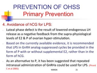 PREVENTION OF OHSS
Primary Prevention
4. Avoidance of hCG for LPS:
-­‐  Luteal	
  phase	
  defect	
  is	
  the	
  result	
  of	
  lowered	
  endogenous	
  LH	
  
release	
  as	
  a	
  nega0ve	
  feedback	
  from	
  the	
  supra-­‐physiological	
  
levels	
  of	
  E2	
  &	
  P	
  of	
  ovarian	
  hyper-­‐s0mula0on.	
  
-­‐  Based	
  on	
  the	
  currently	
  available	
  evidence,	
  it	
  is	
  recommended	
  
that	
  LPS	
  in	
  GnRH	
  analog-­‐suppressed	
  cycles	
  be	
  provided	
  in	
  the	
  
form	
  of	
  P	
  with	
  or	
  without	
  supplemental	
  E2,	
  rather	
  than	
  in	
  the	
  
form	
  of	
  hCG.	
  
-­‐  As	
  an	
  alterna0ve	
  to	
  P,	
  it	
  has	
  been	
  suggested	
  that	
  repeated	
  
intranasal	
  administra0on	
  of	
  GnRHa	
  could	
  be	
  used	
  for	
  LPS.	
  (Pirard	
  
C	
  et	
  al	
  2005)	
   WARDA 21
 