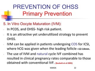 PREVENTION OF OHSS
Primary Prevention
5. In Vitro Oocyte Maturation (IVM):
-­‐  In	
  PCOS,	
  and	
  OHSS-­‐	
  high	
  risk	
  pa0ent.	
  
-­‐  It	
  is	
  an	
  aZrac0ve	
  yet	
  underu0lized	
  strategy	
  to	
  prevent	
  
OHSS.	
  
-­‐  IVM	
  can	
  be	
  applied	
  in	
  pa0ents	
  undergoing	
  COS	
  for	
  ICSI,	
  
where	
  hCG	
  was	
  given	
  when	
  the	
  leading	
  follicle	
  =12-­‐14mm.	
  	
  
-­‐  The	
  use	
  of	
  IVM	
  and	
  natural	
  cycle	
  IVF	
  combined	
  has	
  
resulted	
  in	
  clinical	
  pregnancy	
  rates	
  comparable	
  to	
  those	
  
obtained	
  with	
  conven0onal	
  IVF.	
  (Buckel	
  et	
  al	
  2005)	
  
WARDA 22
 