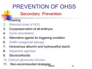 PREVENTION OF OHSS
Secondary Prevention
1.  Coasting
2.  Reduced dose of hCG
3.  Cryopreservation of all embryos
4.  Cycle cancellation
5.  Alternative agents for triggering ovulation
6.  GnRH antagonist salvage
7.  Intravenous albumin and hydroxyethyl starch
8.  Dopamine agonists
9.  Glucocorticoids
10.  Calcium gluconate infusion
11.  Non-recommended strategiesWARDA 24
 