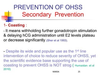 PREVENTION OF OHSS
Secondary Prevention
1- Coasting :
- It means withholding further gonadotropin stimulation
& delaying hCG administration until E2 levels plateau
or decrease significantly (Sher et al 1993).
- Despite its wide and popular use as the 1st line
intervention of choice to reduce severity of OHSS, yet
the scientific evidence base supporting the use of
coasting to prevent OHSS is NOT strog ( Humaidan et al
2010)
WARDA 25
 