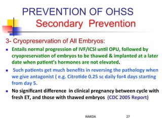 PREVENTION OF OHSS
Secondary Prevention
3- Cryopreservation of All Embryos:
n  Entails	
  normal	
  progression	
  of	
  IVF/ICSI	
  un+l	
  OPU,	
  followed	
  by	
  
cryopreserva+on	
  of	
  embryos	
  to	
  be	
  thawed	
  &	
  implanted	
  at	
  a	
  later	
  
date	
  when	
  pa+ent’s	
  hormones	
  are	
  not	
  elevated.	
  
n  	
  Such	
  pa+ents	
  get	
  much	
  beneﬁts	
  in	
  reversing	
  the	
  pathology	
  when	
  
we	
  give	
  antagonist	
  (	
  e.g.	
  Citro+de	
  0.25	
  sc	
  daily	
  for4	
  days	
  star+ng	
  
from	
  day	
  5.	
  	
  
n  No	
  signiﬁcant	
  diﬀerence	
  	
  in	
  clinical	
  pregnancy	
  between	
  cycle	
  with	
  	
  
fresh	
  ET,	
  and	
  those	
  with	
  thawed	
  embryos	
  	
  (CDC	
  2005	
  Report)	
  
WARDA 27
 