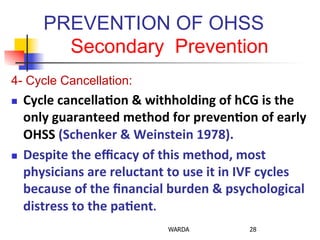 PREVENTION OF OHSS
Secondary Prevention
4- Cycle Cancellation:
n  Cycle	
  cancella+on	
  &	
  withholding	
  of	
  hCG	
  is	
  the	
  
only	
  guaranteed	
  method	
  for	
  preven+on	
  of	
  early	
  
OHSS	
  (Schenker	
  &	
  Weinstein	
  1978).	
  
n  Despite	
  the	
  eﬃcacy	
  of	
  this	
  method,	
  most	
  
physicians	
  are	
  reluctant	
  to	
  use	
  it	
  in	
  IVF	
  cycles	
  
because	
  of	
  the	
  ﬁnancial	
  burden	
  &	
  psychological	
  
distress	
  to	
  the	
  pa+ent.	
  
WARDA 28
 