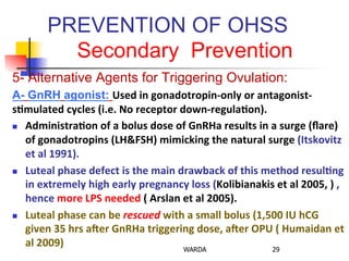 PREVENTION OF OHSS
Secondary Prevention
5- Alternative Agents for Triggering Ovulation:
A- GnRH agonist: Used	
  in	
  gonadotropin-­‐only	
  or	
  antagonist-­‐	
  
s+mulated	
  cycles	
  (i.e.	
  No	
  receptor	
  down-­‐regula+on).	
  
n  Administra+on	
  of	
  a	
  bolus	
  dose	
  of	
  GnRHa	
  results	
  in	
  a	
  surge	
  (ﬂare)	
  
of	
  gonadotropins	
  (LH&FSH)	
  mimicking	
  the	
  natural	
  surge	
  (Itskovitz	
  
et	
  al	
  1991).	
  
n  Luteal	
  phase	
  defect	
  is	
  the	
  main	
  drawback	
  of	
  this	
  method	
  resul+ng	
  
in	
  extremely	
  high	
  early	
  pregnancy	
  loss	
  (Kolibianakis	
  et	
  al	
  2005,	
  )	
  ,	
  
hence	
  more	
  LPS	
  needed	
  (	
  Arslan	
  et	
  al	
  2005).	
  
n  Luteal	
  phase	
  can	
  be	
  rescued	
  with	
  a	
  small	
  bolus	
  (1,500	
  IU	
  hCG	
  
given	
  35	
  hrs	
  aGer	
  GnRHa	
  triggering	
  dose,	
  aGer	
  OPU	
  (	
  Humaidan	
  et	
  
al	
  2009)	
   WARDA 29
 