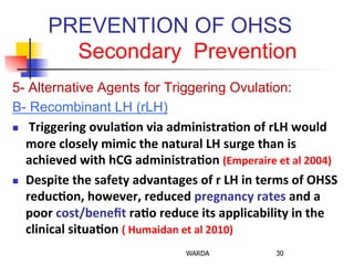 PREVENTION OF OHSS
Secondary Prevention
5- Alternative Agents for Triggering Ovulation:
B- Recombinant LH (rLH)
n  	
  Triggering	
  ovula+on	
  via	
  administra+on	
  of	
  rLH	
  would	
  
more	
  closely	
  mimic	
  the	
  natural	
  LH	
  surge	
  than	
  is	
  
achieved	
  with	
  hCG	
  administra+on	
  (Emperaire	
  et	
  al	
  2004)	
  
n  Despite	
  the	
  safety	
  advantages	
  of	
  r	
  LH	
  in	
  terms	
  of	
  OHSS	
  
reduc+on,	
  however,	
  reduced	
  pregnancy	
  rates	
  and	
  a	
  
poor	
  cost/beneﬁt	
  ra+o	
  reduce	
  its	
  applicability	
  in	
  the	
  
clinical	
  situa+on	
  (	
  Humaidan	
  et	
  al	
  2010)	
  
WARDA 30
 