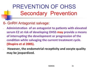 PREVENTION OF OHSS
Secondary Prevention
6- GnRH Antagonist salvage:
-­‐  Administra+on	
  	
  of	
  an	
  antagonist	
  to	
  pa+ents	
  with	
  elevated	
  
serum	
  E2	
  at	
  risk	
  of	
  developing	
  OHSS	
  may	
  provide	
  a	
  means	
  
of	
  interrup+ng	
  the	
  development	
  or	
  progression	
  of	
  the	
  
condi+on	
  while	
  salvaging	
  the	
  current	
  treatment	
  cycle.	
  
(Shapiro	
  et	
  al	
  2005).	
  
-­‐  	
  However,	
  the	
  endometrial	
  recep+vity	
  and	
  oocyte	
  quality	
  
may	
  be	
  jeopardized.	
  
WARDA 31
 
