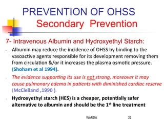 PREVENTION OF OHSS
Secondary Prevention
7- Intravenous Albumin and Hydroxyethyl Starch:
-­‐  Albumin	
  may	
  reduce	
  the	
  incidence	
  of	
  OHSS	
  by	
  binding	
  to	
  the	
  
vasoac0ve	
  agents	
  responsible	
  for	
  its	
  development	
  removing	
  them	
  
from	
  circula0on	
  &/or	
  it	
  increases	
  the	
  plasma	
  osmo0c	
  pressure.	
  
(Shoham	
  et	
  al	
  1994).	
  
-­‐  The	
  evidence	
  suppor/ng	
  its	
  use	
  is	
  not	
  strong,	
  moreover	
  it	
  may	
  
cause	
  pulmonary	
  edema	
  in	
  pa/ents	
  with	
  diminished	
  cardiac	
  reserve	
  
(McClelland	
  ,1990	
  ).	
  
-­‐  Hydroxyethyl	
  starch	
  (HES)	
  is	
  a	
  cheaper,	
  poten+ally	
  safer	
  
alterna+ve	
  to	
  albumin	
  and	
  should	
  be	
  the	
  1st	
  line	
  treatment	
  
WARDA 32
 