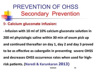 PREVENTION OF OHSS
Secondary Prevention
9- Calcium gluconate infusion:
-­‐	
  Infusion	
  with	
  10	
  ml	
  of	
  10%	
  calcium	
  gluconate	
  solu+on	
  in	
  
200	
  ml	
  physiologic	
  saline	
  within	
  30	
  min	
  of	
  ovum	
  pick	
  up	
  
and	
  con+nued	
  thereaGer	
  on	
  day	
  1,	
  day	
  2	
  and	
  day	
  3	
  proved	
  
to	
  be	
  as	
  eﬀec+ve	
  as	
  cabergolin	
  in	
  preven+ng	
   severe	
  OHSS	
  
and	
  decreases	
  OHSS	
  occurrence	
  rates	
  when	
  used	
  for	
  high-­‐
risk	
  pa+ents.	
  (Naredi	
  &	
  Karunkaran	
  2013)
	
  	
  
WARDA 34
 