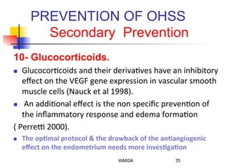 PREVENTION OF OHSS
Secondary Prevention
10- Glucocorticoids.
n  Glucocor0coids	
  and	
  their	
  deriva0ves	
  have	
  an	
  inhibitory	
  
eﬀect	
  on	
  the	
  VEGF	
  gene	
  expression	
  in	
  vascular	
  smooth	
  
muscle	
  cells	
  (Nauck	
  et	
  al	
  1998).	
  
n  	
  An	
  addi0onal	
  eﬀect	
  is	
  the	
  non	
  speciﬁc	
  preven0on	
  of	
  
the	
  inﬂammatory	
  response	
  and	
  edema	
  forma0on	
  	
  
(	
  Perrec	
  2000).	
  
n  The	
  op+mal	
  protocol	
  &	
  the	
  drawback	
  of	
  the	
  an+angiogenic	
  
eﬀect	
  on	
  the	
  endometrium	
  needs	
  more	
  inves+ga+on	
  
WARDA 35
 