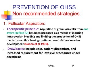 PREVENTION OF OHSS
Non recommended strategies
1.  Follicular Aspiration:
-­‐  Therapeu+c	
  principle:	
  Aspira+on	
  of	
  granulosa	
  cells	
  from	
  one	
  
ovary	
  (before	
  IO)	
  has	
  been	
  proposed	
  as	
  a	
  means	
  of	
  inducing	
  
intra-­‐ovarian	
  bleeding	
  and	
  limi+ng	
  the	
  produc+on	
  of	
  OHSS	
  
mediators	
  while	
  allowing	
  con+nued	
  contralateral	
  ovarian	
  
development	
  (Gonen	
  et	
  al	
  1991).	
  
-­‐  	
  Drawbacks:	
  include	
  cost,	
  pa+ent	
  discomfort,	
  and	
  
increased	
  requirement	
  for	
  invasive	
  procedures	
  under	
  
anesthesia.	
  	
  
WARDA 37
 