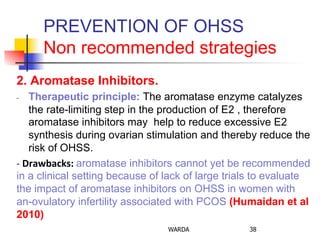 PREVENTION OF OHSS
Non recommended strategies
2. Aromatase Inhibitors.
-  Therapeutic principle: The aromatase enzyme catalyzes
the rate-limiting step in the production of E2 , therefore
aromatase inhibitors may help to reduce excessive E2
synthesis during ovarian stimulation and thereby reduce the
risk of OHSS. 	
  
-­‐	
  Drawbacks:	
  aromatase inhibitors cannot yet be recommended
in a clinical setting because of lack of large trials to evaluate
the impact of aromatase inhibitors on OHSS in women with
an-ovulatory infertility associated with PCOS (Humaidan et al
2010)
WARDA 38
 