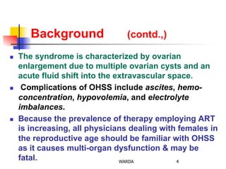 Background (contd.,)
n  The syndrome is characterized by ovarian
enlargement due to multiple ovarian cysts and an
acute fluid shift into the extravascular space.
n  Complications of OHSS include ascites, hemo-
concentration, hypovolemia, and electrolyte
imbalances.
n  Because the prevalence of therapy employing ART
is increasing, all physicians dealing with females in
the reproductive age should be familiar with OHSS
as it causes multi-organ dysfunction & may be
fatal. 4WARDA
 