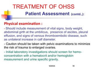 TREATMENT OF OHSS
Patient Assessment (contd.,):
Physical	
  examina+on	
  :	
  
-­‐	
  Should include measurement of vital signs, body weight,
abdominal girth at the umbilicus, presence of ascites, pleural
effusion, and signs of venous thromboembolic disease, such
as unilateral increase in calf diameter.
- Caution should be taken with pelvic examinations to minimize
the risk of trauma to enlarged ovaries.
- Initial laboratory investigations should screen for hemo-
concentration with a hematocrit and/or hemoglobin
measurement and urine specific gravity.
WARDA 40
 