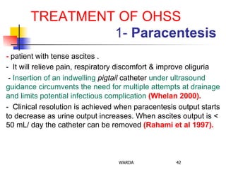 TREATMENT OF OHSS
1- Paracentesis
- patient with tense ascites .
- It will relieve pain, respiratory discomfort & improve oliguria
- Insertion of an indwelling pigtail catheter under ultrasound
guidance circumvents the need for multiple attempts at drainage
and limits potential infectious complication (Whelan 2000).
- Clinical resolution is achieved when paracentesis output starts
to decrease as urine output increases. When ascites output is <
50 mL/ day the catheter can be removed (Rahami et al 1997).
WARDA 42
 