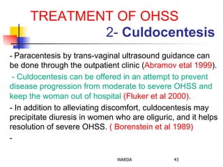 TREATMENT OF OHSS
2- Culdocentesis
- Paracentesis by trans-vaginal ultrasound guidance can
be done through the outpatient clinic (Abramov etal 1999).
- Culdocentesis can be offered in an attempt to prevent
disease progression from moderate to severe OHSS and
keep the woman out of hospital (Fluker et al 2000).
- In addition to alleviating discomfort, culdocentesis may
precipitate diuresis in women who are oliguric, and it helps
resolution of severe OHSS. ( Borenstein et al 1989)
-
WARDA 43
 