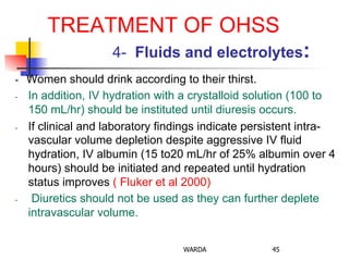 TREATMENT OF OHSS
4- Fluids and electrolytes:
- Women should drink according to their thirst.
-  In addition, IV hydration with a crystalloid solution (100 to
150 mL/hr) should be instituted until diuresis occurs.
-  If clinical and laboratory findings indicate persistent intra-
vascular volume depletion despite aggressive IV fluid
hydration, IV albumin (15 to20 mL/hr of 25% albumin over 4
hours) should be initiated and repeated until hydration
status improves ( Fluker et al 2000)
-  Diuretics should not be used as they can further deplete
intravascular volume.
WARDA 45
 