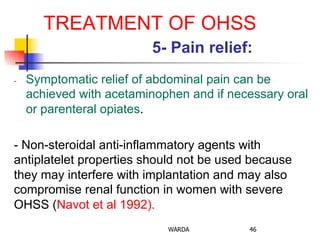 TREATMENT OF OHSS
5- Pain relief:
-  Symptomatic relief of abdominal pain can be
achieved with acetaminophen and if necessary oral
or parenteral opiates.
- Non-steroidal anti-inflammatory agents with
antiplatelet properties should not be used because
they may interfere with implantation and may also
compromise renal function in women with severe
OHSS (Navot et al 1992).
WARDA 46
 