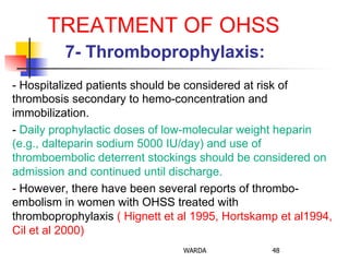 TREATMENT OF OHSS
7- Thromboprophylaxis:
- Hospitalized patients should be considered at risk of
thrombosis secondary to hemo-concentration and
immobilization.
- Daily prophylactic doses of low-molecular weight heparin
(e.g., dalteparin sodium 5000 IU/day) and use of
thromboembolic deterrent stockings should be considered on
admission and continued until discharge.
- However, there have been several reports of thrombo-
embolism in women with OHSS treated with
thromboprophylaxis ( Hignett et al 1995, Hortskamp et al1994,
Cil et al 2000)
WARDA 48
 