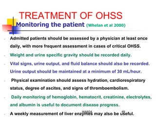 TREATMENT OF OHSS
Monitoring the patient (Whelan et al 2000)
-  Admitted patients should be assessed by a physician at least once
daily, with more frequent assessment in cases of critical OHSS.
-  Weight and urine specific gravity should be recorded daily.
-  Vital signs, urine output, and fluid balance should also be recorded.
Urine output should be maintained at a minimum of 30 mL/hour.
-  Physical examination should assess hydration, cardiorespiratory
status, degree of ascites, and signs of thromboembolism.
-  Daily monitoring of hemoglobin, hematocrit, creatinine, electrolytes,
and albumin is useful to document disease progress.
-  A weekly measurement of liver enzymes may also be useful.
49WARDA
 