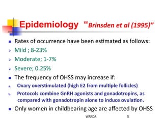 Epidemiology “Brinsden	
  et	
  al	
  (1995)”
n  Rates	
  of	
  occurrence	
  have	
  been	
  es0mated	
  as	
  follows:	
  
Ø  Mild	
  ;	
  8-­‐23%	
  
Ø  Moderate;	
  1-­‐7%	
  
Ø  Severe;	
  0.25%	
  
n  The	
  frequency	
  of	
  OHSS	
  may	
  increase	
  if:	
  
a.  Ovary	
  overs+mulated	
  (high	
  E2	
  from	
  mul+ple	
  follicles)	
  
b.  Protocols	
  combine	
  GnRH	
  agonists	
  and	
  gonadotropins,	
  as	
  
compared	
  with	
  gonadotropin	
  alone	
  to	
  induce	
  ovula+on.	
  
n  Only	
  women	
  in	
  childbearing	
  age	
  are	
  aﬀected	
  by	
  OHSS	
  
5WARDA
 
