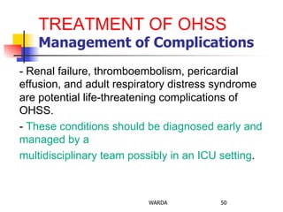 TREATMENT OF OHSS
Management of Complications
- Renal failure, thromboembolism, pericardial
effusion, and adult respiratory distress syndrome
are potential life-threatening complications of
OHSS.
- These conditions should be diagnosed early and
managed by a
multidisciplinary team possibly in an ICU setting.
WARDA 50
 