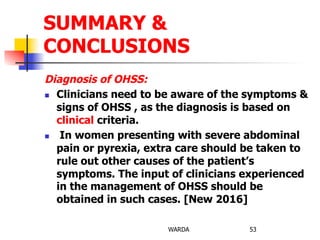 Diagnosis of OHSS:
n  Clinicians need to be aware of the symptoms &
signs of OHSS , as the diagnosis is based on
clinical criteria.
n  In women presenting with severe abdominal
pain or pyrexia, extra care should be taken to
rule out other causes of the patient’s
symptoms. The input of clinicians experienced
in the management of OHSS should be
obtained in such cases. [New 2016]
WARDA 53
SUMMARY &
CONCLUSIONS
 