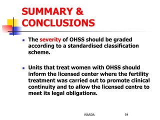 n  The severity of OHSS should be graded
according to a standardised classification
scheme.
n  Units that treat women with OHSS should
inform the licensed center where the fertility
treatment was carried out to promote clinical
continuity and to allow the licensed centre to
meet its legal obligations.
WARDA 54
SUMMARY &
CONCLUSIONS
 