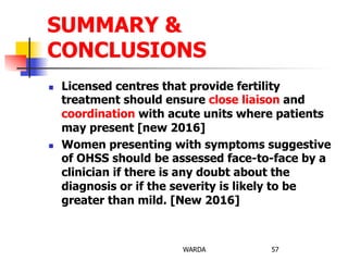 n  Licensed centres that provide fertility
treatment should ensure close liaison and
coordination with acute units where patients
may present [new 2016]
n  Women presenting with symptoms suggestive
of OHSS should be assessed face-to-face by a
clinician if there is any doubt about the
diagnosis or if the severity is likely to be
greater than mild. [New 2016]
WARDA 57
SUMMARY &
CONCLUSIONS
 