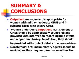n  Outpatient management is appropriate for
women with mild or moderate OHSS and in
selected cases with severe OHSS.
n  Women undergoing outpatient management of
OHSS should be appropriately counselled and
provided with information regarding fluid intake
and output monitoring. In addition, they should
be provided with contact details to access advice.
n  Nonsteroidal anti-inflammatory agents should be
avoided, as they may compromise renal function.
WARDA 58
SUMMARY &
CONCLUSIONS
 