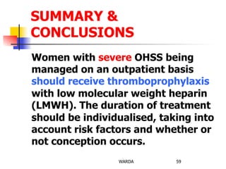 Women with severe OHSS being
managed on an outpatient basis
should receive thromboprophylaxis
with low molecular weight heparin
(LMWH). The duration of treatment
should be individualised, taking into
account risk factors and whether or
not conception occurs.
WARDA 59
SUMMARY &
CONCLUSIONS
 