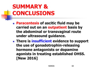 n  Paracentesis of ascitic fluid may be
carried out on an outpatient basis by
the abdominal or transvaginal route
under ultrasound guidance.
n  There is insufficient evidence to support
the use of gonadotrophin-releasing
hormone antagonists or dopamine
agonists in treating established OHSS.
[New 2016]
WARDA 60
SUMMARY &
CONCLUSIONS
 